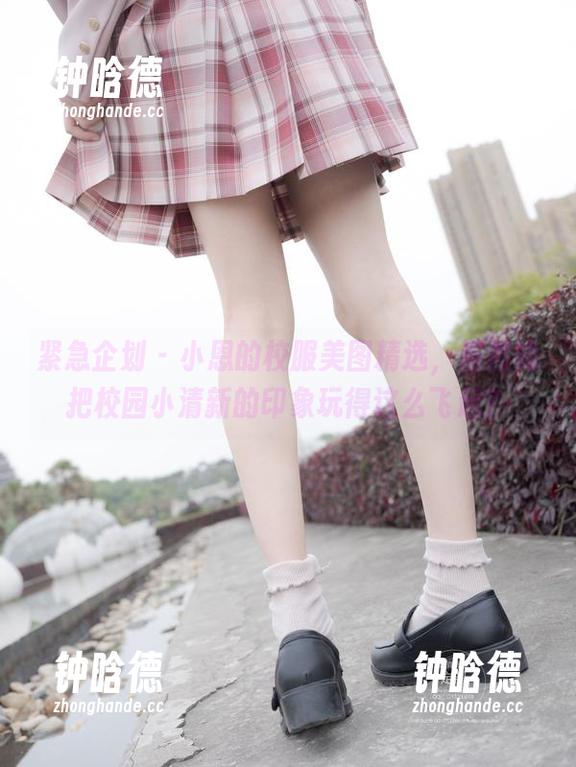 紧急企划-小恩 紧急企划 - 小恩的校服美图精选,居然能把校园小清新的印象玩得这么飞起?